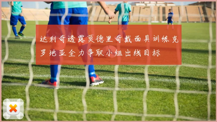 达利奇透露莫德里奇戴面具训练克罗地亚全力争取小组出线目标
