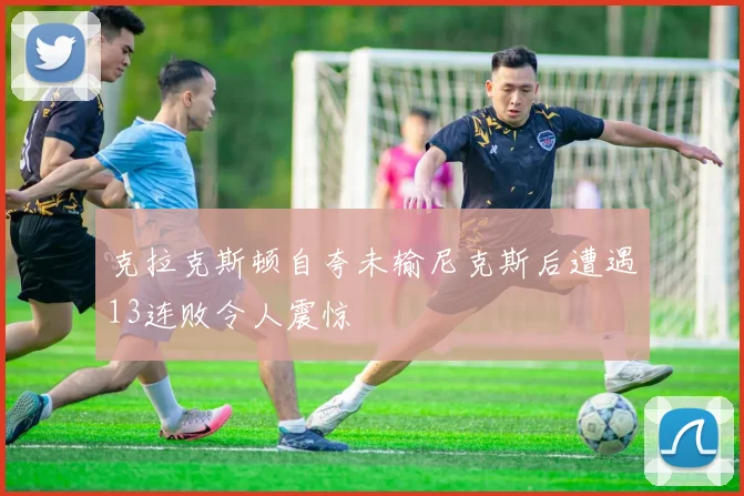 克拉克斯顿自夸未输尼克斯后遭遇13连败令人震惊
