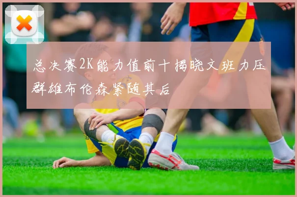 总决赛2K能力值前十揭晓文班力压群雄布伦森紧随其后