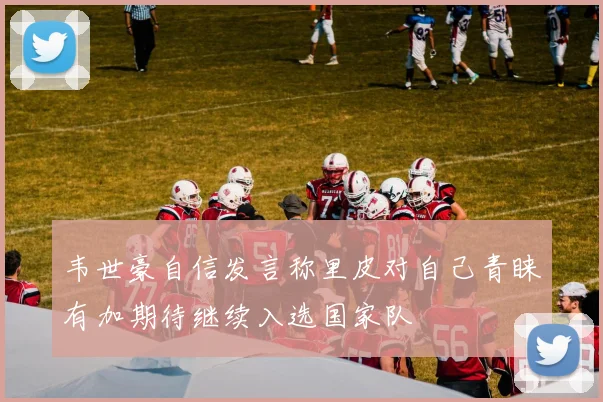 韦世豪自信发言称里皮对自己青睐有加期待继续入选国家队