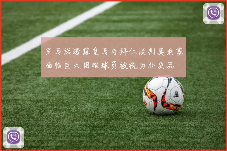 罗马诺透露皇马与拜仁谈判奥利塞面临巨大困难球员被视为非卖品