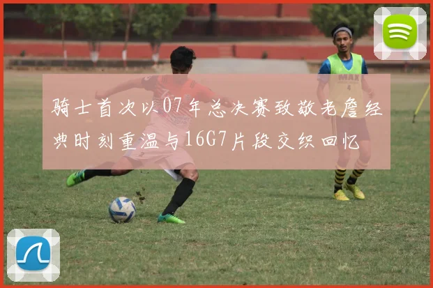 骑士首次以07年总决赛致敬老詹经典时刻重温与16G7片段交织回忆