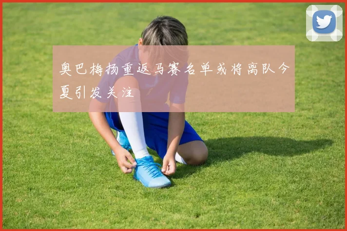 奥巴梅扬重返马赛名单或将离队今夏引发关注