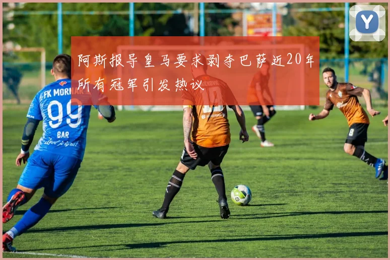 阿斯报导皇马要求剥夺巴萨近20年所有冠军引发热议
