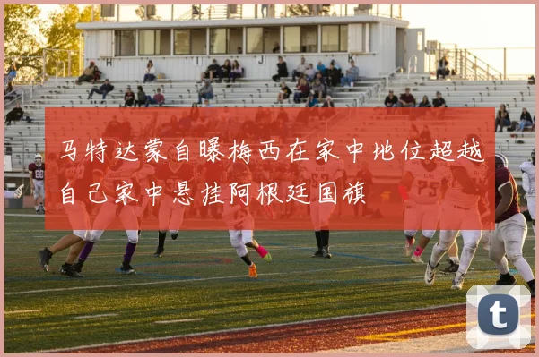 马特达蒙自曝梅西在家中地位超越自己家中悬挂阿根廷国旗