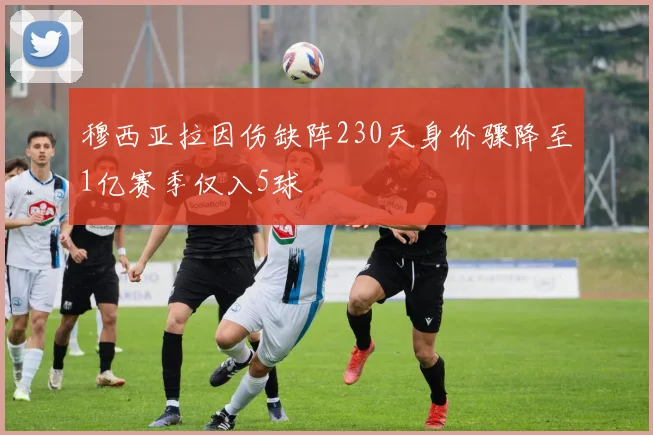 穆西亚拉因伤缺阵230天身价骤降至1亿赛季仅入5球