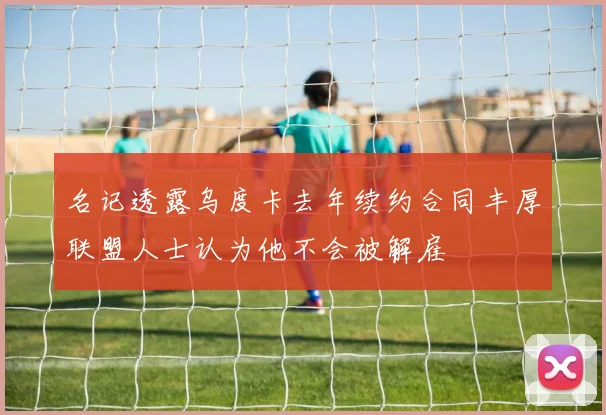 名记透露乌度卡去年续约合同丰厚联盟人士认为他不会被解雇