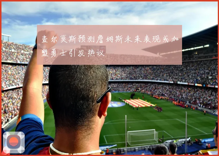 查尔莫斯预测詹姆斯未来表现或加盟勇士引发热议
