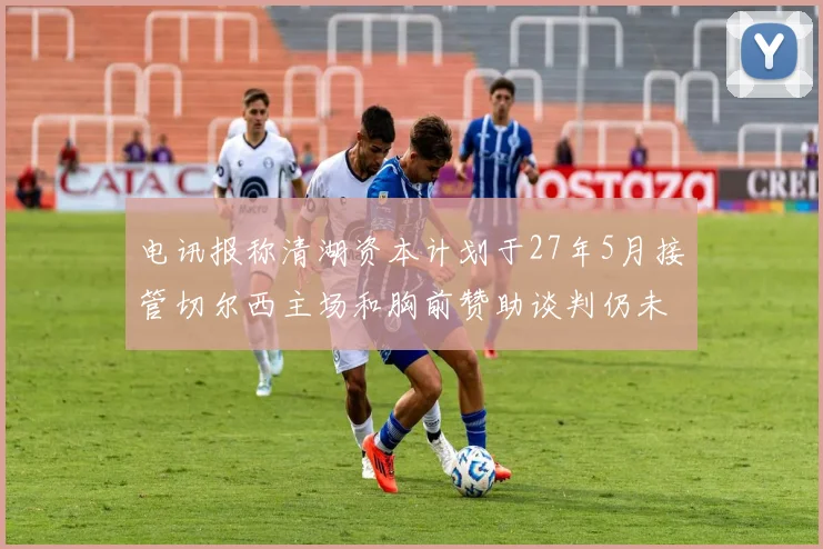 电讯报称清湖资本计划于27年5月接管切尔西主场和胸前赞助谈判仍未取得进展