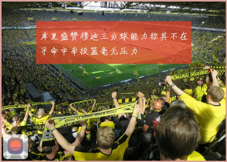 库里盛赞穆迪三分球能力称其不在乎命中率投篮毫无压力