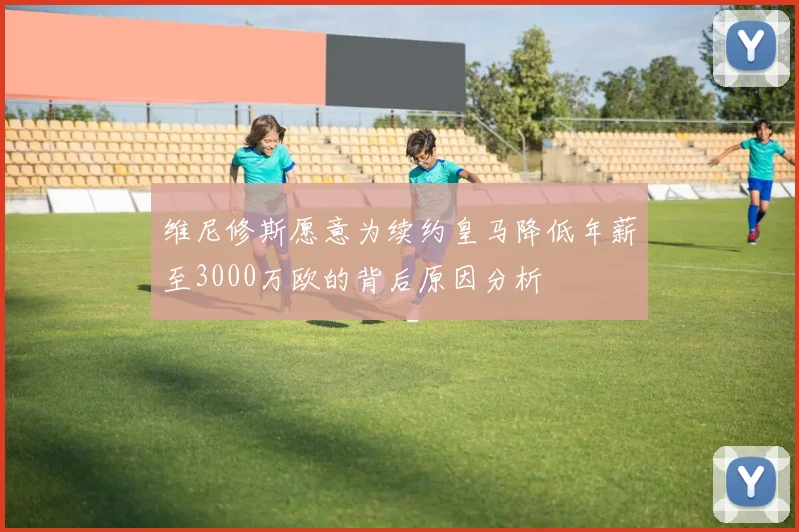 维尼修斯愿意为续约皇马降低年薪至3000万欧的背后原因分析