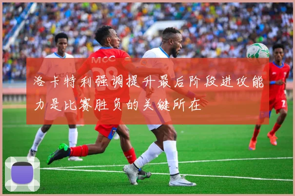洛卡特利强调提升最后阶段进攻能力是比赛胜负的关键所在