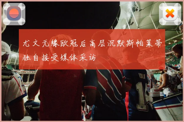 尤文无缘欧冠后高层沉默斯帕莱蒂独自接受媒体采访