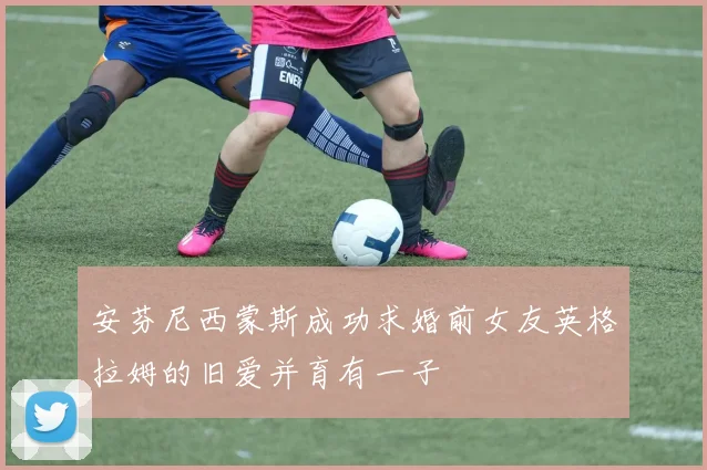 安芬尼西蒙斯成功求婚前女友英格拉姆的旧爱并育有一子