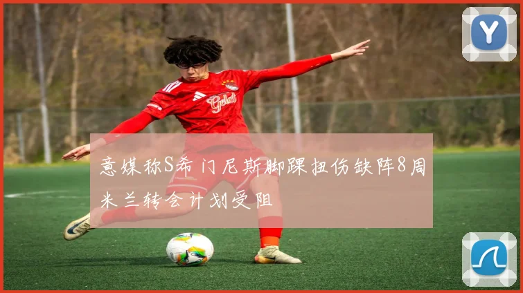 意媒称S希门尼斯脚踝扭伤缺阵8周米兰转会计划受阻