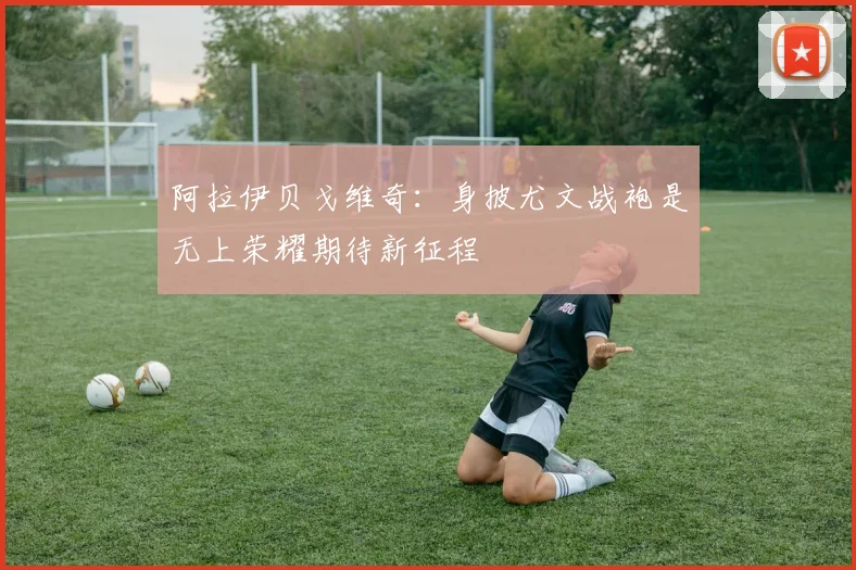 阿拉伊贝戈维奇:身披尤文战袍是无上荣耀期待新征程