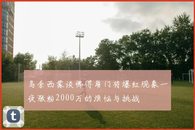 乌奈西蒙谈佛得角门将爆红现象一夜涨粉2000万的烦恼与挑战
