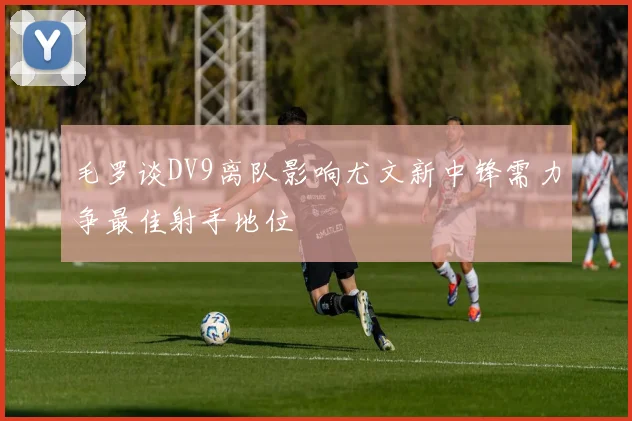 毛罗谈DV9离队影响尤文新中锋需力争最佳射手地位