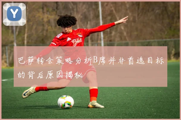 巴萨转会策略分析B席并非首选目标的背后原因揭秘