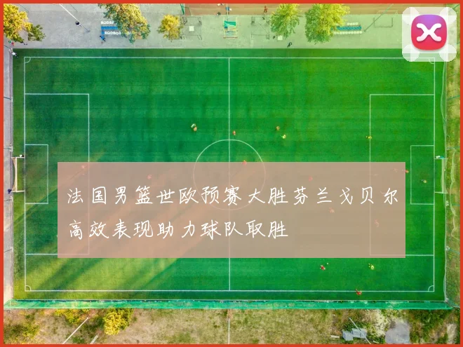 法国男篮世欧预赛大胜芬兰戈贝尔高效表现助力球队取胜