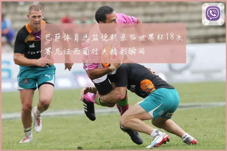 巴萨体育总监德科亲临世界杯18决赛见证西葡对决精彩瞬间