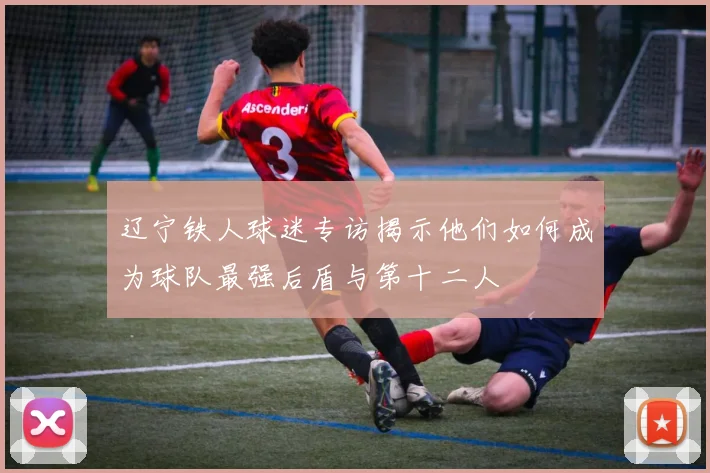 辽宁铁人球迷专访揭示他们如何成为球队最强后盾与第十二人
