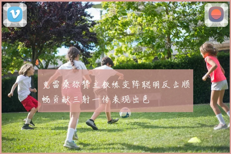 克雷桑称赞主教练变阵聪明反击顺畅贡献三射一传表现出色