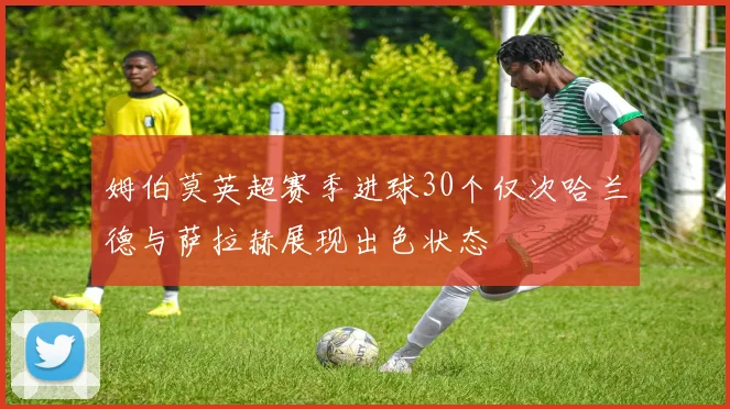 姆伯莫英超赛季进球30个仅次哈兰德与萨拉赫展现出色状态