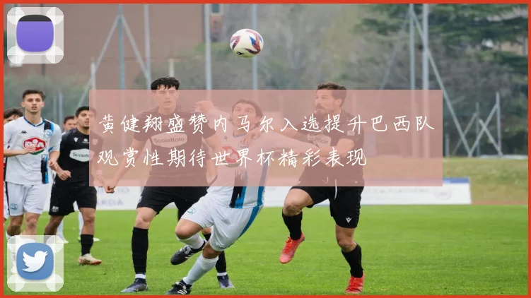 黄健翔盛赞内马尔入选提升巴西队观赏性期待世界杯精彩表现